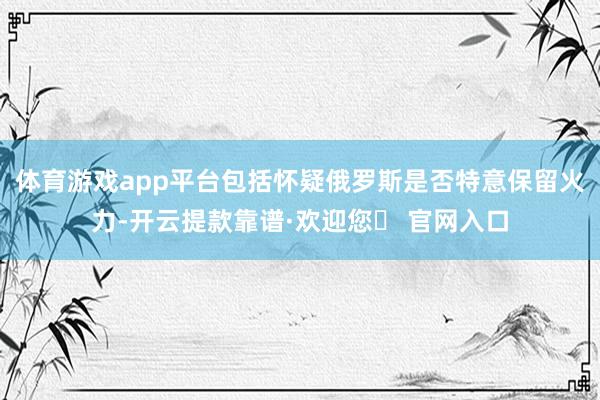 体育游戏app平台包括怀疑俄罗斯是否特意保留火力-开云提款靠谱·欢迎您✅ 官网入口