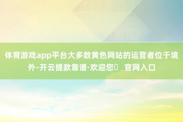 体育游戏app平台大多数黄色网站的运营者位于境外-开云提款靠谱·欢迎您✅ 官网入口