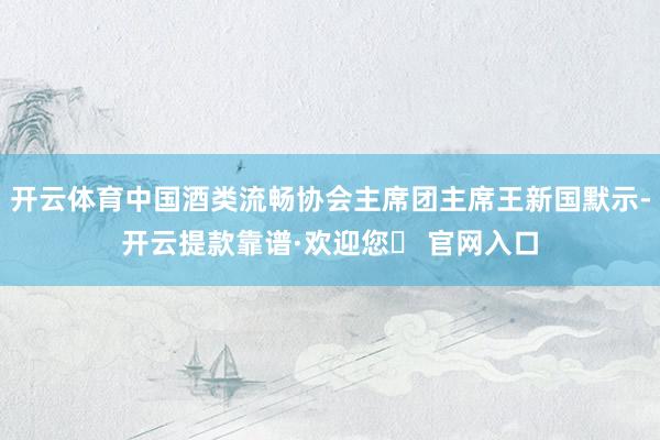 开云体育中国酒类流畅协会主席团主席王新国默示-开云提款靠谱·欢迎您✅ 官网入口