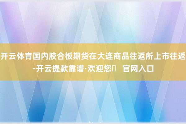 开云体育国内胶合板期货在大连商品往返所上市往返-开云提款靠谱·欢迎您✅ 官网入口