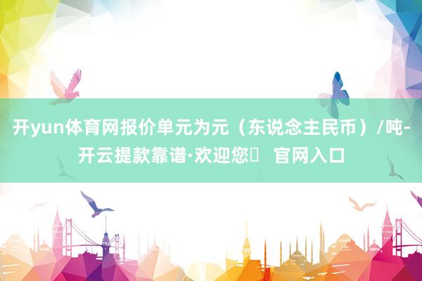 开yun体育网报价单元为元（东说念主民币）/吨-开云提款靠谱·欢迎您✅ 官网入口