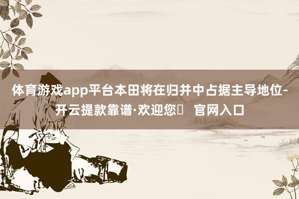 体育游戏app平台本田将在归并中占据主导地位-开云提款靠谱·欢迎您✅ 官网入口