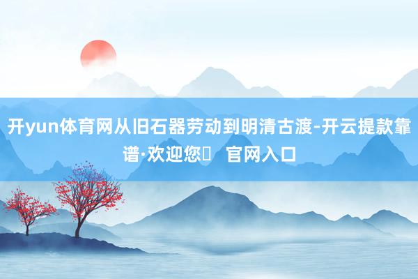 开yun体育网从旧石器劳动到明清古渡-开云提款靠谱·欢迎您✅ 官网入口