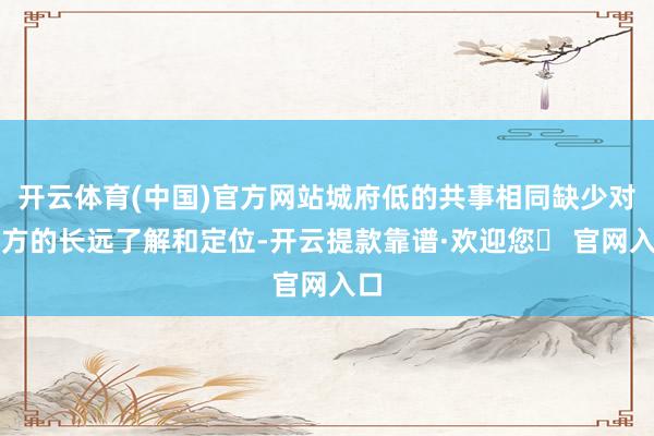 开云体育(中国)官方网站城府低的共事相同缺少对我方的长远了解和定位-开云提款靠谱·欢迎您✅ 官网入口