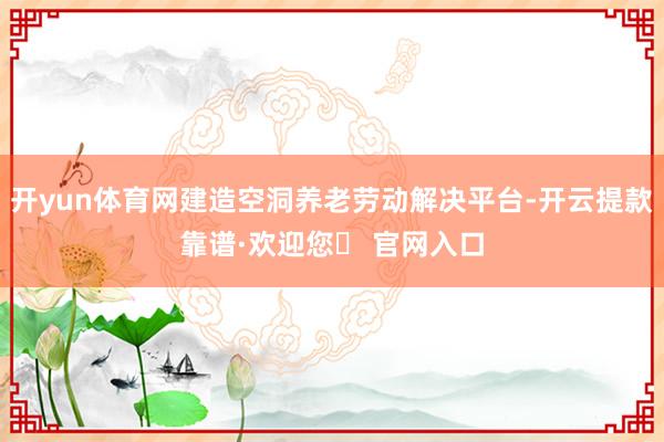 开yun体育网建造空洞养老劳动解决平台-开云提款靠谱·欢迎您✅ 官网入口