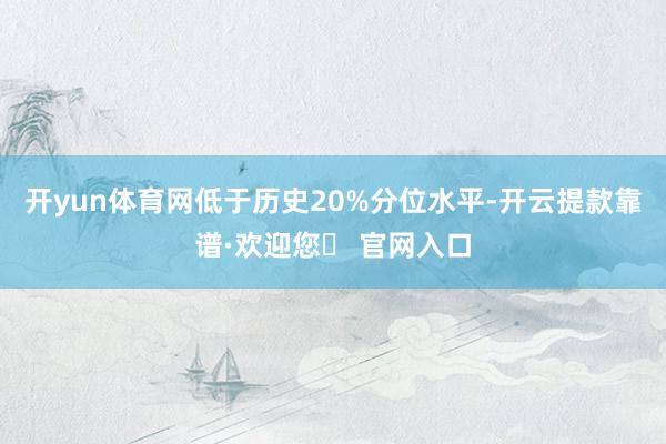 开yun体育网低于历史20%分位水平-开云提款靠谱·欢迎您✅ 官网入口