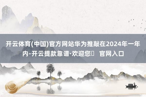 开云体育(中国)官方网站华为推敲在2024年一年内-开云提款靠谱·欢迎您✅ 官网入口