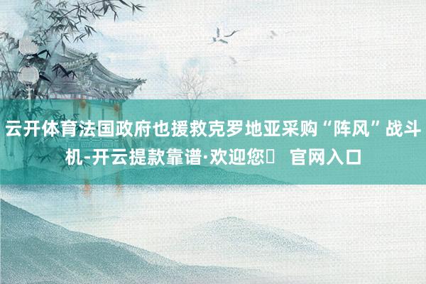 云开体育法国政府也援救克罗地亚采购“阵风”战斗机-开云提款靠谱·欢迎您✅ 官网入口