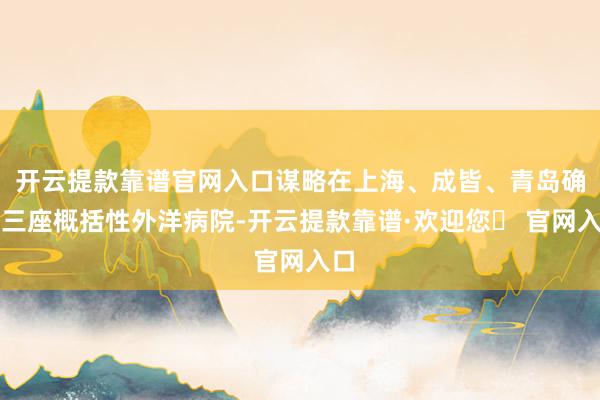 开云提款靠谱官网入口谋略在上海、成皆、青岛确立三座概括性外洋病院-开云提款靠谱·欢迎您✅ 官网入口