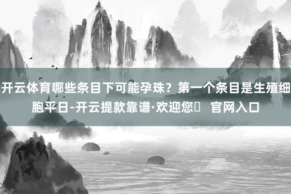 开云体育哪些条目下可能孕珠？第一个条目是生殖细胞平日-开云提款靠谱·欢迎您✅ 官网入口