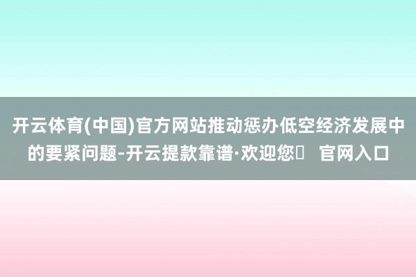 开云体育(中国)官方网站推动惩办低空经济发展中的要紧问题-开云提款靠谱·欢迎您✅ 官网入口