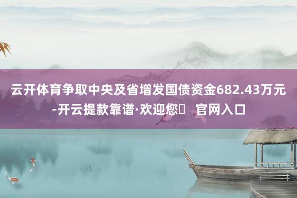 云开体育争取中央及省增发国债资金682.43万元-开云提款靠谱·欢迎您✅ 官网入口