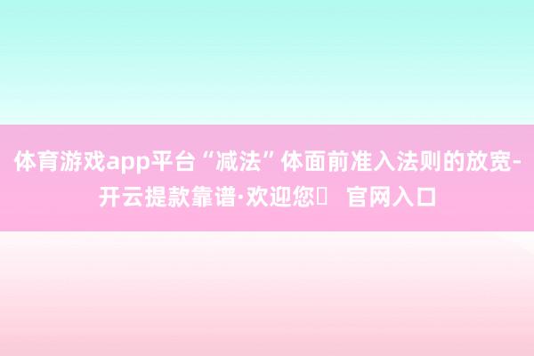 体育游戏app平台“减法”体面前准入法则的放宽-开云提款靠谱·欢迎您✅ 官网入口