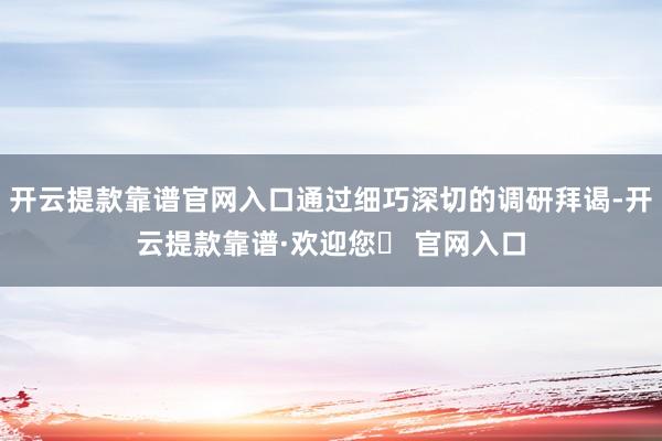 开云提款靠谱官网入口通过细巧深切的调研拜谒-开云提款靠谱·欢迎您✅ 官网入口