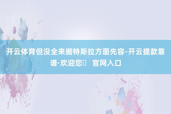 开云体育但没全来　　据特斯拉方面先容-开云提款靠谱·欢迎您✅ 官网入口